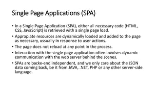 Single Page Applications (SPA)
• In a Single Page Application (SPA), either all necessary code (HTML,
CSS, JavaScript) is retrieved with a single page load.
• Appropiate resources are dynamically loaded and added to the page
as necessary, ussually in response to user actions.
• The page does not reload at any point in the process.
• Interaction with the single page application often involves dynamic
communication with the web server behind the scenes.
• SPAs are backe-end independent, and we only care about the JSON
data coming back, be it from JAVA, .NET, PHP or any other server-side
language.
 