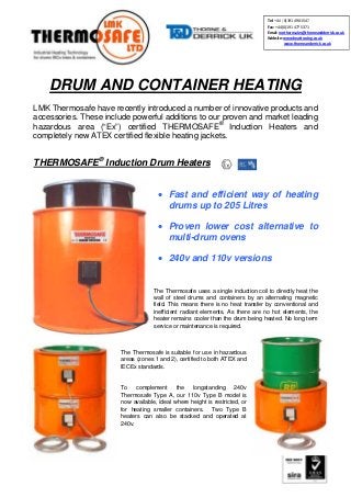 DRUM AND CONTAINER HEATING
LMK Thermosafe have recently introduced a number of innovative products and
accessories. These include powerful additions to our proven and market leading
hazardous area (“Ex”) certified THERMOSAFE®
Induction Heaters and
completely new ATEX certified flexible heating jackets.
THERMOSAFE®
Induction Drum Heaters
• Fast and efficient way of heating
drums up to 205 Litres
• Proven lower cost alternative to
multi-drum ovens
• 240v and 110v versions
The Thermosafe uses a single induction coil to directly heat the
wall of steel drums and containers by an alternating magnetic
field. This means there is no heat transfer by conventional and
inefficient radiant elements. As there are no hot elements, the
heater remains cooler than the drum being heated. No long term
service or maintenance is required.
The Thermosafe is suitable for use in hazardous
areas (zones 1 and 2), certified to both ATEX and
IECEx standards.
To complement the longstanding 240v
Thermosafe Type A, our 110v Type B model is
now available, ideal where height is restricted, or
for heating smaller containers. Two Type B
heaters can also be stacked and operated at
240v.
Tel: +44 (0)191 490 1547
Fax: +44 (0)191 477 5371
Email: northernsales@thorneandderrick.co.uk
Website: www.heattracing.co.uk
www.thorneanderrick.co.uk
 
