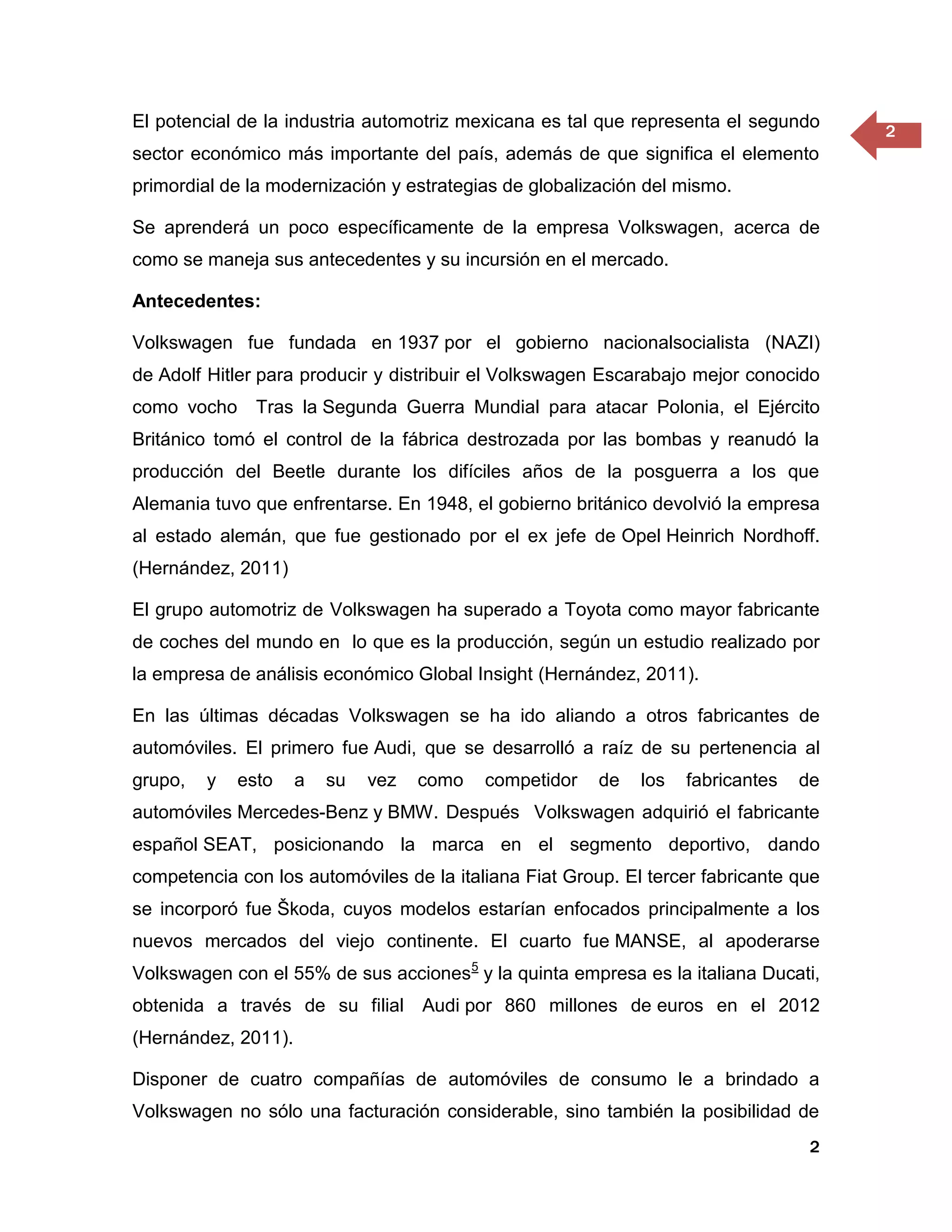 El potencial de la industria automotriz mexicana es tal que representa el segundo
                                                                                      2
sector económico más importante del país, además de que significa el elemento
primordial de la modernización y estrategias de globalización del mismo.

Se aprenderá un poco específicamente de la empresa Volkswagen, acerca de
como se maneja sus antecedentes y su incursión en el mercado.

Antecedentes:

Volkswagen fue fundada en 1937 por el gobierno nacionalsocialista (NAZI)
de Adolf Hitler para producir y distribuir el Volkswagen Escarabajo mejor conocido
como vocho Tras la Segunda Guerra Mundial para atacar Polonia, el Ejército
Británico tomó el control de la fábrica destrozada por las bombas y reanudó la
producción del Beetle durante los difíciles años de la posguerra a los que
Alemania tuvo que enfrentarse. En 1948, el gobierno británico devolvió la empresa
al estado alemán, que fue gestionado por el ex jefe de Opel Heinrich Nordhoff.
(Hernández, 2011)

El grupo automotriz de Volkswagen ha superado a Toyota como mayor fabricante
de coches del mundo en lo que es la producción, según un estudio realizado por
la empresa de análisis económico Global Insight (Hernández, 2011).

En las últimas décadas Volkswagen se ha ido aliando a otros fabricantes de
automóviles. El primero fue Audi, que se desarrolló a raíz de su pertenencia al
grupo,   y   esto    a   su   vez   como   competidor   de   los   fabricantes   de
automóviles Mercedes-Benz y BMW. Después Volkswagen adquirió el fabricante
español SEAT, posicionando la marca en el segmento deportivo, dando
competencia con los automóviles de la italiana Fiat Group. El tercer fabricante que
se incorporó fue Škoda, cuyos modelos estarían enfocados principalmente a los
nuevos mercados del viejo continente. El cuarto fue MANSE, al apoderarse
Volkswagen con el 55% de sus acciones5 y la quinta empresa es la italiana Ducati,
obtenida a través de su filial Audi por 860 millones de euros en el 2012
(Hernández, 2011).

Disponer de cuatro compañías de automóviles de consumo le a brindado a
Volkswagen no sólo una facturación considerable, sino también la posibilidad de
                                                                                  2
 