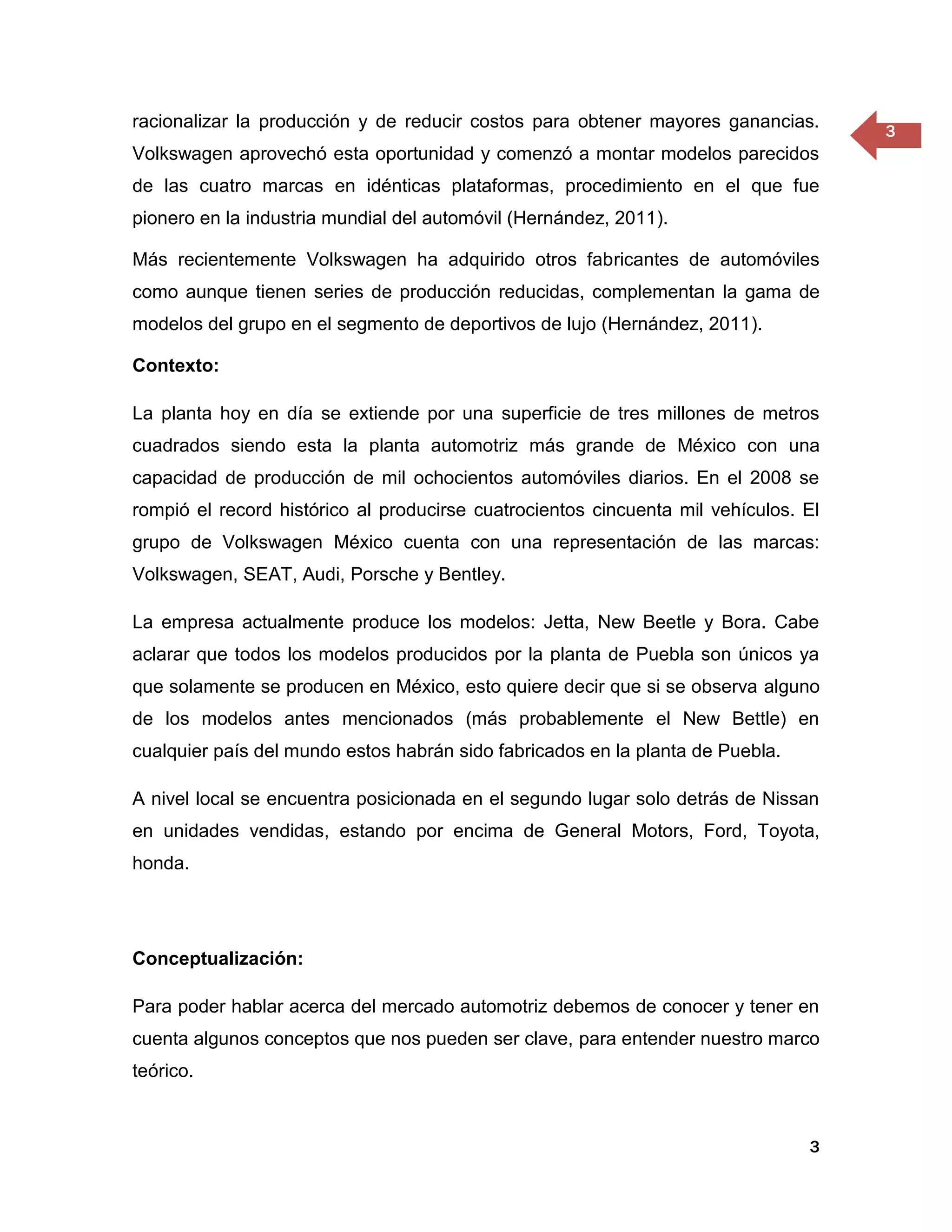 racionalizar la producción y de reducir costos para obtener mayores ganancias.
                                                                                     3
Volkswagen aprovechó esta oportunidad y comenzó a montar modelos parecidos
de las cuatro marcas en idénticas plataformas, procedimiento en el que fue
pionero en la industria mundial del automóvil (Hernández, 2011).

Más recientemente Volkswagen ha adquirido otros fabricantes de automóviles
como aunque tienen series de producción reducidas, complementan la gama de
modelos del grupo en el segmento de deportivos de lujo (Hernández, 2011).

Contexto:

La planta hoy en día se extiende por una superficie de tres millones de metros
cuadrados siendo esta la planta automotriz más grande de México con una
capacidad de producción de mil ochocientos automóviles diarios. En el 2008 se
rompió el record histórico al producirse cuatrocientos cincuenta mil vehículos. El
grupo de Volkswagen México cuenta con una representación de las marcas:
Volkswagen, SEAT, Audi, Porsche y Bentley.

La empresa actualmente produce los modelos: Jetta, New Beetle y Bora. Cabe
aclarar que todos los modelos producidos por la planta de Puebla son únicos ya
que solamente se producen en México, esto quiere decir que si se observa alguno
de los modelos antes mencionados (más probablemente el New Bettle) en
cualquier país del mundo estos habrán sido fabricados en la planta de Puebla.

A nivel local se encuentra posicionada en el segundo lugar solo detrás de Nissan
en unidades vendidas, estando por encima de General Motors, Ford, Toyota,
honda.




Conceptualización:

Para poder hablar acerca del mercado automotriz debemos de conocer y tener en
cuenta algunos conceptos que nos pueden ser clave, para entender nuestro marco
teórico.



                                                                                3
 