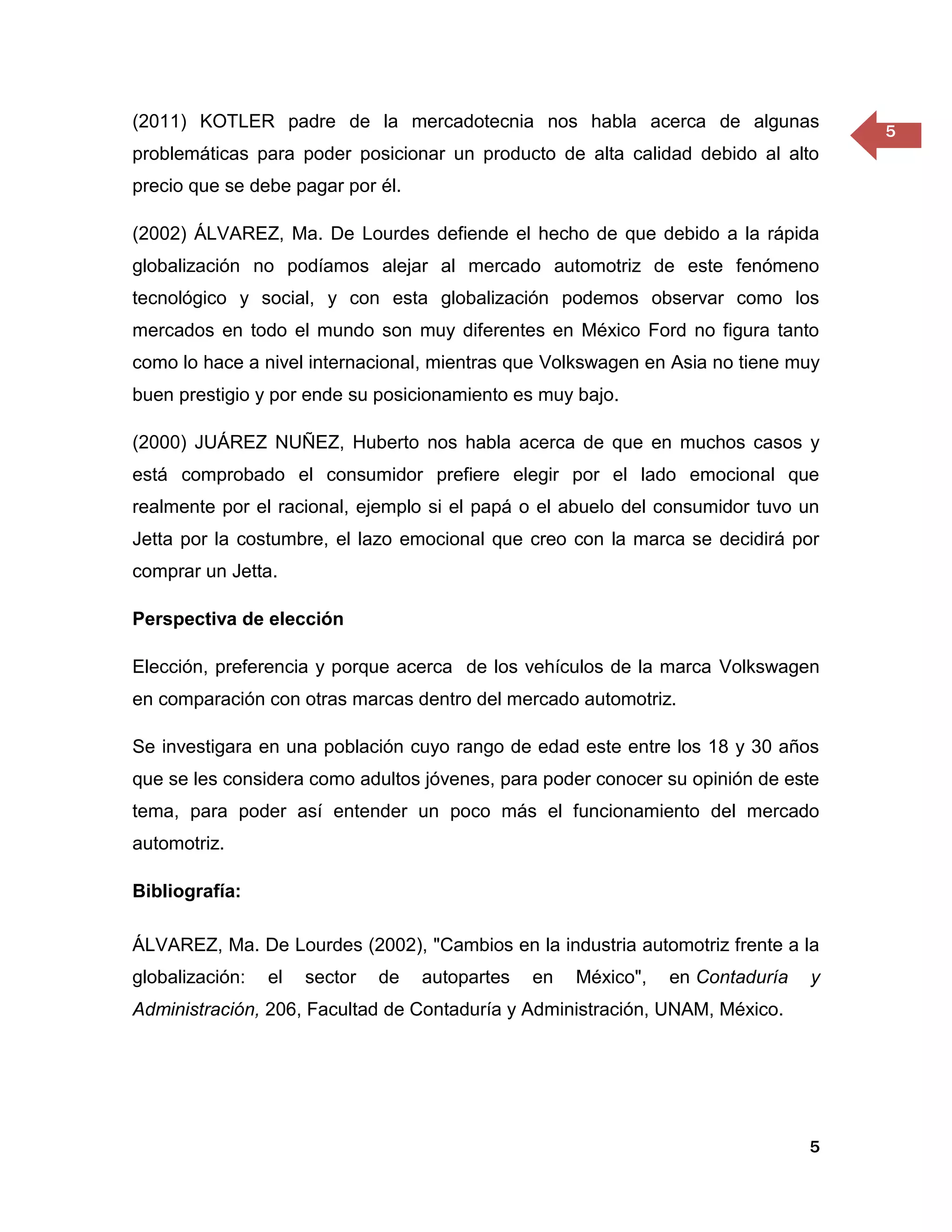 (2011) KOTLER padre de la mercadotecnia nos habla acerca de algunas
                                                                                     5
problemáticas para poder posicionar un producto de alta calidad debido al alto
precio que se debe pagar por él.

(2002) ÁLVAREZ, Ma. De Lourdes defiende el hecho de que debido a la rápida
globalización no podíamos alejar al mercado automotriz de este fenómeno
tecnológico y social, y con esta globalización podemos observar como los
mercados en todo el mundo son muy diferentes en México Ford no figura tanto
como lo hace a nivel internacional, mientras que Volkswagen en Asia no tiene muy
buen prestigio y por ende su posicionamiento es muy bajo.

(2000) JUÁREZ NUÑEZ, Huberto nos habla acerca de que en muchos casos y
está comprobado el consumidor prefiere elegir por el lado emocional que
realmente por el racional, ejemplo si el papá o el abuelo del consumidor tuvo un
Jetta por la costumbre, el lazo emocional que creo con la marca se decidirá por
comprar un Jetta.

Perspectiva de elección

Elección, preferencia y porque acerca de los vehículos de la marca Volkswagen
en comparación con otras marcas dentro del mercado automotriz.

Se investigara en una población cuyo rango de edad este entre los 18 y 30 años
que se les considera como adultos jóvenes, para poder conocer su opinión de este
tema, para poder así entender un poco más el funcionamiento del mercado
automotriz.

Bibliografía:

ÁLVAREZ, Ma. De Lourdes (2002), "Cambios en la industria automotriz frente a la
globalización:   el   sector   de   autopartes   en   México",   en Contaduría   y
Administración, 206, Facultad de Contaduría y Administración, UNAM, México.




                                                                                 5
 