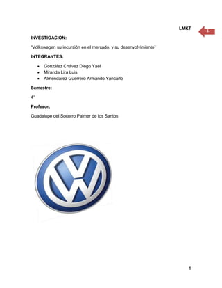 LMKT
                                                                        1
INVESTIGACION:

“Volkswagen su incursión en el mercado, y su desenvolvimiento”

INTEGRANTES:

      González Chávez Diego Yael
      Miranda Lira Luis
      Almendarez Guerrero Armando Yancarlo

Semestre:

4°

Profesor:

Guadalupe del Socorro Palmer de los Santos




                                                                    1
 