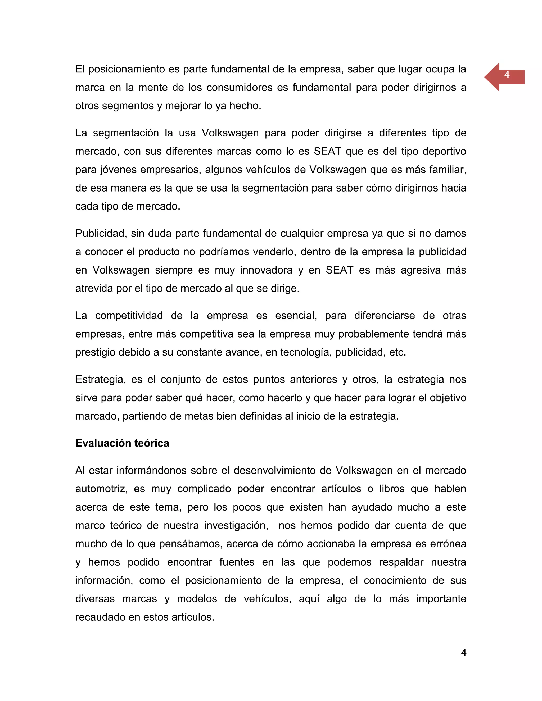 El posicionamiento es parte fundamental de la empresa, saber que lugar ocupa la
                                                                                     4
marca en la mente de los consumidores es fundamental para poder dirigirnos a
otros segmentos y mejorar lo ya hecho.

La segmentación la usa Volkswagen para poder dirigirse a diferentes tipo de
mercado, con sus diferentes marcas como lo es SEAT que es del tipo deportivo
para jóvenes empresarios, algunos vehículos de Volkswagen que es más familiar,
de esa manera es la que se usa la segmentación para saber cómo dirigirnos hacia
cada tipo de mercado.

Publicidad, sin duda parte fundamental de cualquier empresa ya que si no damos
a conocer el producto no podríamos venderlo, dentro de la empresa la publicidad
en Volkswagen siempre es muy innovadora y en SEAT es más agresiva más
atrevida por el tipo de mercado al que se dirige.

La competitividad de la empresa es esencial, para diferenciarse de otras
empresas, entre más competitiva sea la empresa muy probablemente tendrá más
prestigio debido a su constante avance, en tecnología, publicidad, etc.

Estrategia, es el conjunto de estos puntos anteriores y otros, la estrategia nos
sirve para poder saber qué hacer, como hacerlo y que hacer para lograr el objetivo
marcado, partiendo de metas bien definidas al inicio de la estrategia.

Evaluación teórica

Al estar informándonos sobre el desenvolvimiento de Volkswagen en el mercado
automotriz, es muy complicado poder encontrar artículos o libros que hablen
acerca de este tema, pero los pocos que existen han ayudado mucho a este
marco teórico de nuestra investigación, nos hemos podido dar cuenta de que
mucho de lo que pensábamos, acerca de cómo accionaba la empresa es errónea
y hemos podido encontrar fuentes en las que podemos respaldar nuestra
información, como el posicionamiento de la empresa, el conocimiento de sus
diversas marcas y modelos de vehículos, aquí algo de lo más importante
recaudado en estos artículos.


                                                                                4
 