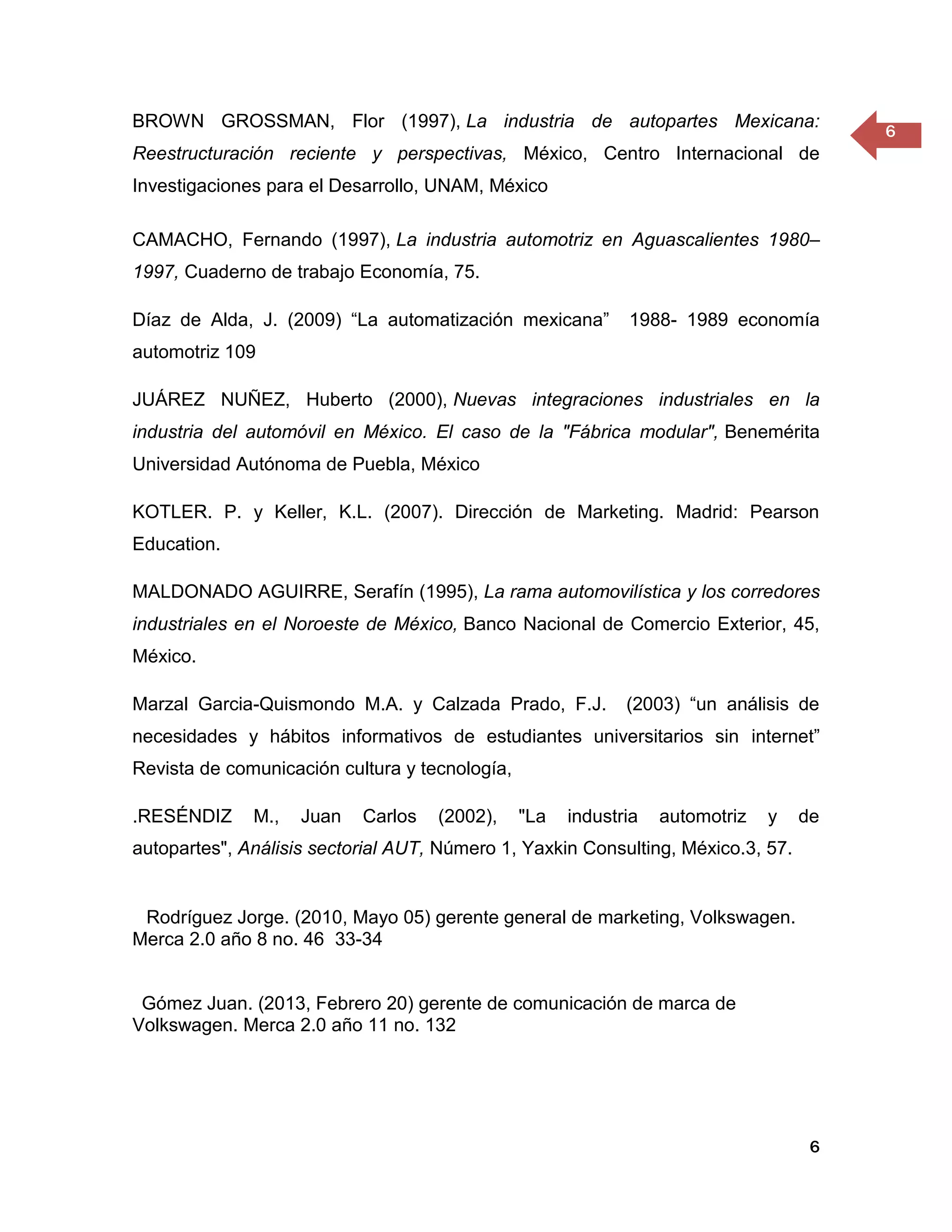 BROWN GROSSMAN, Flor (1997), La industria de autopartes Mexicana:
                                                                                        6
Reestructuración reciente y perspectivas, México, Centro Internacional de
Investigaciones para el Desarrollo, UNAM, México

CAMACHO, Fernando (1997), La industria automotriz en Aguascalientes 1980–
1997, Cuaderno de trabajo Economía, 75.

Díaz de Alda, J. (2009) “La automatización mexicana”         1988- 1989 economía
automotriz 109

JUÁREZ NUÑEZ, Huberto (2000), Nuevas integraciones industriales en la
industria del automóvil en México. El caso de la "Fábrica modular", Benemérita
Universidad Autónoma de Puebla, México

KOTLER. P. y Keller, K.L. (2007). Dirección de Marketing. Madrid: Pearson
Education.

MALDONADO AGUIRRE, Serafín (1995), La rama automovilística y los corredores
industriales en el Noroeste de México, Banco Nacional de Comercio Exterior, 45,
México.

Marzal Garcia-Quismondo M.A. y Calzada Prado, F.J.           (2003) “un análisis de
necesidades y hábitos informativos de estudiantes universitarios sin internet”
Revista de comunicación cultura y tecnología,

.RESÉNDIZ     M.,   Juan   Carlos   (2002),     "La   industria   automotriz   y   de
autopartes", Análisis sectorial AUT, Número 1, Yaxkin Consulting, México.3, 57.


 Rodríguez Jorge. (2010, Mayo 05) gerente general de marketing, Volkswagen.
Merca 2.0 año 8 no. 46 33-34


 Gómez Juan. (2013, Febrero 20) gerente de comunicación de marca de
Volkswagen. Merca 2.0 año 11 no. 132




                                                                                    6
 