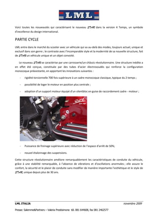 Voici toutes les nouveautés qui caractérisent le nouveau STAR dans la version 4 Temps, un symbole
d’excellence du design international.

PARTIE CYCLE
LML entre dans le marché du scooter avec un véhicule qui va au-delà des modes, toujours actuel, unique et
exclusif dans son genre ; le contraste avec l’incomparable style et la modernité de sa nouvelle structure, fait
de STAR un véhicule unique et un objet convoité.

   Le nouveau STAR se caractérise par une carrosserie/un châssis révolutionnaire. Une structure inédite a
en effet été conçue, constituée par des tubes d’acier électrosoudés qui renforce la configuration
monocoque préexistante, en apportant les innovations suivantes :

    -   rigidité torsionnelle 700 fois supérieure à un cadre monocoque classique, typique du 2 temps ;

    -   possibilité de loger le moteur en position plus centrale ;

    -   adoption d’un support moteur équipé d’un silentbloc en guise de raccordement cadre - moteur ;




    -   Puissance de freinage supérieure avec réduction de l’espace d’arrêt de 50%;

    -   nouvel étalonnage des suspensions.

Cette structure révolutionnaire améliore remarquablement les caractéristiques de conduite du véhicule,
grâce à une stabilité remarquable, à l’absence de vibrations et d’oscillations anormales ; elle assure le
confort, la sécurité et le plaisir de conduite sans modifier de manière importante l’esthétique et le style de
STAR, unique depuis plus de 30 ans.




LML ITALIA                                                                                   novembre 2009

Presse: Salemme&Partners – Valeria Prestisimone tél. 081 644608, fax 081 2462577
 