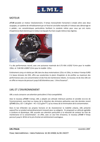 MOTEUR
STAR possède un moteur révolutionnaire, 4 temps monocylindre horizontal à simple arbre avec deux
soupapes, un système de refroidissement par air forcé et une boîte manuelle à 4 vitesse avec démarrage et
à pédale ; ces caractéristiques particulières facilitent la conduite même pour ceux qui ont moins
d'expérience étant donné que le moteur est équipé d’un bon couple même à bas régimes.




Il a des performances record, avec une puissance maximale de 6.75 KW à 6250 Tr/min pour le modèle
150cc. et 5.84 KW à 6000 Tr/min pour le modèle 125cc.

Entièrement conçu et réalisé par LML dans les deux motorisations 125cc et 150cc, le moteur 4 temps EURO
3 à basse émission de CO2, offre aux scooteristes le plaisir d’exploiter et de profiter au maximum des
performances avec une consommation et des frais de maintenance réduits ; le nouveau né de chez LML est
en effet en mesure de parcourir jusqu’à 60 kilomètres avec 1 litre d’essence*.




LML ET L’ENVIRONNEMENT
LML a voulu consacrer une attention particulière à l'éco-compatibilité.

Avec le nouveau STAR 4 temps, LML a adopté une attitude intérieure positive et sensible vis-à-vis de
l’environnement, aussi bien au niveau de la réduction des émissions polluantes avec des données record
(STAR 125cc, CO = 1.66 g/km – HC = 0.21 g/km**) qu’au niveau de la minimisation de la consommation.

Dans le but d’étendre ses propres horizons et de révolutionner la mobilité urbaine, LML présente
aujourd’hui un produit extraordinairement innovant pour sa catégorie. En proposant un véhicule agréable
à conduire et dynamique, LML accorde une attention particulière à la nécessité de contenir les frais de
maintenance et la consommation : en effet, avec un seul litre d’essence, le nouveau STAR 4 Temps
parcourt jusqu’à 60 Km et le prix d’achat est extrêmement avantageux.




LML ITALIA                                                                              novembre 2009

Presse: Salemme&Partners – Valeria Prestisimone tél. 081 644608, fax 081 2462577
 