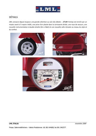 DÉTAILS
LML consacre depuis toujours une grande attention au soin des détails : STAR 4 temps est enrichi par un
moyeu avant à 5 rayons inédit, une prise d’air placée dans la carrosserie droite, une roue de secours, une
nouvelle instrumentation à double échelle (Km e Mph) et une nouvelle selle rénovée au niveau du style et
du confort.




LML ITALIA                                                                               novembre 2009

Presse: Salemme&Partners – Valeria Prestisimone tél. 081 644608, fax 081 2462577
 