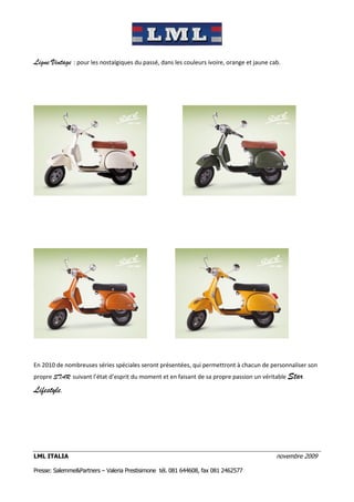 Ligne Vintage : pour les nostalgiques du passé, dans les couleurs ivoire, orange et jaune cab.




En 2010 de nombreuses séries spéciales seront présentées, qui permettront à chacun de personnaliser son
propre STAR suivant l’état d’esprit du moment et en faisant de sa propre passion un véritable Star

Lifestyle.




LML ITALIA                                                                                  novembre 2009

Presse: Salemme&Partners – Valeria Prestisimone tél. 081 644608, fax 081 2462577
 