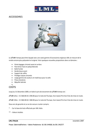 ACCESSOIRES




Le STAR 4 temps peut être équipé avec une vaste gamme d’accessoires originaux LML en mesure de le
rendre encore plus polyvalent et original. Voici quelques nouvelles propositions dans ce domaine :

       Porte-bagages chromé avant et arrière
       Pare-brise haut en polycarbonate
       Bulle fumée
       Garde-boue avant
       Support de coffre
       Protège-coques chromés
       Large gamme de couleurs et matériaux pour la selle
       Pneus bicolores
       Béquille latérale
    
COÛTS
Jusqu'au 31 Décembre 2009, en Italie le prix de lancement de STAR 4 temps est :

STAR 125cc - € 2 660.00 (€ 2 290.00 pour le reste de l’Europe, hors taxes) Prix hors frais de mise en route.

STAR 150cc - € 2 860.00 (€ 2 380.00 pour le reste de l’Europe, hors taxes) Prix hors frais de mise en route.

Deux ans de garantie et un an de secours routier compris.

* - Sur la base de tests effectués par LML Italia.

** - Valeurs testées



LML ITALIA                                                                                  novembre 2009

Presse: Salemme&Partners – Valeria Prestisimone tél. 081 644608, fax 081 2462577
 