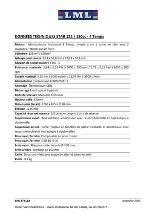 DONNÉES TECHNIQUES STAR 125 / 150cc - 4 Temps
Moteur Monocylindre horizontal 4 Temps, simple arbre à came en tête avec 2
soupapes, refroidi par air forcé
Cylindrée 125cm³ / 150cm³
Alésage pour course 52,4 x 57,8 mm / 57,42 x 57,8 mm
Rapport de compression 9 ± 0,5 : 1
Puissance maximale 5,84 ± 0,25 kW à 6000 ± 200 rpm / 6,75 ± 0,25 kW à 6250 ± 200
rpm
Couple maximal 9,15 Nm à 5000 tr/min / 11,54 Nm à 3500 tr/min
Alimentation Carburateur KEHIN PB Ø 18
Allumage Électronique (CDI)
Démarrage Électrique et à pédale
Boîte de vitesses Manuelle 4 vitesses
Hauteur selle 820mm
Dimensions (LxLxH) 1760 x 695 x 1110 mm
Entraxe 1235 mm
Capacité réservoir essence 5,5 Litres y compris 1 Litre de réserve
Suspensions avant Bras oscillant, amortisseur avec ressort hélicoïdal et hydraulique à
double effet
Suspension arrière Carter moteur en fonction de partie oscillante et amortisseur avec
ressort hélicoïdal et hydraulique à double effet
Roue avant/arrière Composable en acier moulé
Pneu avant/arrière 3.50-10 (51J)
Frein avant Disque en acier inox de Ø 200 mm
Frein arrière Tambour de 150 mm
Cadre Structure mixte avec coque en acier et tubes en acier
Poids 121 kg




LML ITALIA                                                                         novembre 2009

Presse: Salemme&Partners – Valeria Prestisimone tél. 081 644608, fax 081 2462577
 