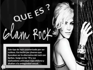 Este tipo de rock caracterizado por ser
ruidoso. Era hecho por jóvenes que
buscaban ser la alternativa del rock con
barbas. Surge en los ’70 y sus
realizadores utilizaban ropa chillona y
aludían a la ambigüedad sexual.
 