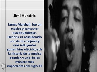 Jimi Hendrix
James Marshall fue un
músico y cantautor
estadounidense.
Hendrix es considerado
uno de los mejores y
más influyentes
guitarristas eléctricos de
la historia de la música
popular, y uno de los
músicos más
importantes del siglo XX
 