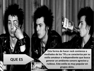 QUE ES
Esta forma de hacer rock comienza a
mediados de los ’70 y se caracteriza por su
estilo amateur e independiente que busca
generar un ambiente sonoro agresivo y
ruidoso. Este estilo es muy popular en
grupos skins.
 