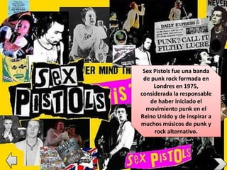 Sex Pistols fue una banda
de punk rock formada en
Londres en 1975,
considerada la responsable
de haber iniciado el
movimiento punk en el
Reino Unido y de inspirar a
muchos músicos de punk y
rock alternativo.
 
