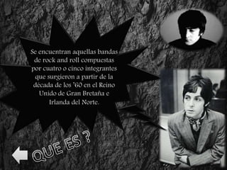 Se encuentran aquellas bandas
de rock and roll compuestas
por cuatro o cinco integrantes
que surgieron a partir de la
década de los ’60 en el Reino
Unido de Gran Bretaña e
Irlanda del Norte.
 