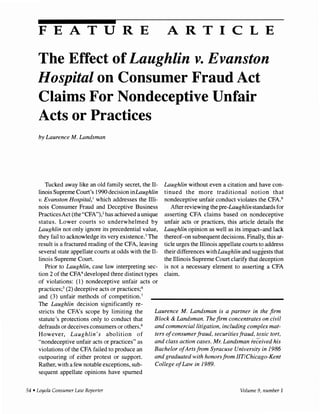 FEATURE ARTICLE
The Effect of Laughlin v. Evanston
Hospital on Consumer Fraud Act
Claims For Nondeceptive Unfair
Acts or Practices
by Laurence M. Landsman
Tucked away like an old family secret, the Il-
linois Supreme Court's 1990 decision inLaughlin
v. Evanston Hospital,' which addresses the Illi-
nois Consumer Fraud and Deceptive Business
PracticesAct (the "CFA"),2 has achieved a unique
status. Lower courts so underwhelmed by
Laughlin not only ignore its precedential value,
they fail to acknowledge its very existence.3 The
result is a fractured reading of the CFA, leaving
several state appellate courts at odds with the Il-
linois Supreme Court.
Prior to Laughlin, case law interpreting sec-
tion 2 of the CFA4 developed three distinct types
of violations: (1) nondeceptive unfair acts or
practices~5 (2) deceptive acts or practices;6
and (3) unfair methods of competition.7
Laughlin without even a citation and have con-
tinued the more traditional notion that
nondeceptive unfair conduct violates the CFA.9
After reviewing the pre-Laughlin standards for
asserting CFA claims based on nondeceptive
unfair acts or practices, this article details the
Laughlin opinion as well as its impact-and lack
thereof-on subsequent decisions. Finally, this ar-
ticle urges the Illinois appellate courts to address
their differences withLaughlin and suggests that
the Illinois Supreme Court clarify that deception
is not a necessary element to asserting a CFA
claim.
The Laughlin decision significantly re-
stricts the CFA's scope by limiting the
statute's protections only to conduct that
defrauds or deceives consumers or others.8
However, Laughlin's abolition of
"nondeceptive unfair acts or practices" as
violations of the CFA failed to produce an
outpouring of either protest or support.
Rather, with a few notable exceptions, sub-
sequent appellate opinions have spurned
Laurence M. Landsman is a partner in the firm
Block & Landsman. The firm concentrates on civil
and commercia/litigation, including complex mat-
ters ofconsumerfraud, securities fraud, toxic tort,
and class action cases. Mr. Landsman received his
Bachelor ofArts from Syracuse University in 1986
and graduated with honorsfrom /IT/Chicago-Kent
College ofLaw in 1989.
54 • Loyola Consumer Law Reporter Volume 9, number 1
 