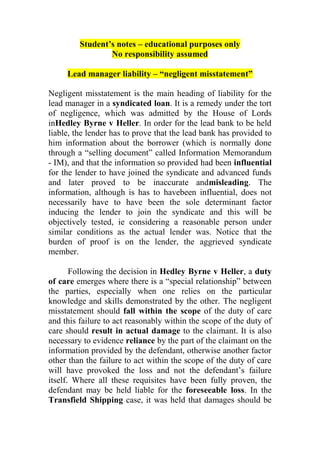 Student’s notes – educational purposes only
                 No responsibility assumed

     Lead manager liability – “negligent misstatement”

Negligent misstatement is the main heading of liability for the
lead manager in a syndicated loan. It is a remedy under the tort
of negligence, which was admitted by the House of Lords
inHedley Byrne v Heller. In order for the lead bank to be held
liable, the lender has to prove that the lead bank has provided to
him information about the borrower (which is normally done
through a “selling document” called Information Memorandum
- IM), and that the information so provided had been influential
for the lender to have joined the syndicate and advanced funds
and later proved to be inaccurate andmisleading. The
information, although is has to havebeen influential, does not
necessarily have to have been the sole determinant factor
inducing the lender to join the syndicate and this will be
objectively tested, ie considering a reasonable person under
similar conditions as the actual lender was. Notice that the
burden of proof is on the lender, the aggrieved syndicate
member.

       Following the decision in Hedley Byrne v Heller, a duty
of care emerges where there is a “special relationship” between
the parties, especially when one relies on the particular
knowledge and skills demonstrated by the other. The negligent
misstatement should fall within the scope of the duty of care
and this failure to act reasonably within the scope of the duty of
care should result in actual damage to the claimant. It is also
necessary to evidence reliance by the part of the claimant on the
information provided by the defendant, otherwise another factor
other than the failure to act within the scope of the duty of care
will have provoked the loss and not the defendant’s failure
itself. Where all these requisites have been fully proven, the
defendant may be held liable for the foreseeable loss. In the
Transfield Shipping case, it was held that damages should be
 