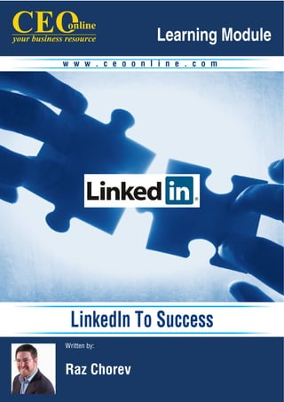 Learning Module
                      w w w . c e o o n l i n e . c o m




                       LinkedIn To Success
                      Written by:


                      Raz Chorev
LinkedIn To Success                 www.ceoonline.com      page 1
 