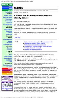 USATODAY.com - Viatical life insurance deal concerns elderly couple
http://www.usatoday.com/money/consumer/2001-02-28-viatical.htm[11/5/2010 10:22:22 AM]
Home
News
Money
Money briefs
Markets
Markets Report
Most active stocks
World stocks
Commodities
Currencies
Key interest rates
Investor
Research
Stock Screener
Mutual funds
screener
Get a Quote
Managing
Money
Columns and tips
Financial
calculators
CD and loan rates
Calendars
Economic
Company
Special
Sections
Autos
Small Business
Careers Network
USA TODAY
Travel
Interactive
Money eXchange
Talk Today
Sports
Life
Tech
Weather
Click here to get the
Daily Briefing in your
inbox
02/28/2001 - Updated 09:20 AM ET
Viatical life insurance deal concerns
elderly couple
By Greg Farrell, USA TODAY
Like most seniors, Thomas and Jessie Johns of Cincinnati were worried about
how to provide for their future.
They owned a home, lived on a modest retirement income and had some cash
investments.
But given the vagaries of the health care system, they thought they needed
more.
Read more
Stories   Some seniors lose on risky deals from insurance agents
Retirees trust insurance agents, lose big
Viatical life insurance deal raises concerns
Couple's phone investment pays off at first, then stalls
Sweep of phone cons nears end
Red flags can tip you off to scams
One day, Jessie was discussing her concerns with a neighbor whose son,
Chuck Eberle, was an independent insurance agent.
"(Chuck) was a family friend," recalls Nina Johns Castro, the couple's daughter.
"We've known him since he was a child."
After hearing about the Johnses' desire, Eberle gave them promotional
literature on viatical investments from Alpha Capital.
The Johnses had never invested in viaticals, so Eberle explained the process.
Some terminally ill people need cash immediately. One option is for them to sell
their life insurance policy for a fraction of its value and name the buyer as the
beneficiary.
Because these people — known as viators — are terminally ill, investors who
buy policies for 50 cents on the dollar can double their money in a short period
of time. That's what Alpha's promotional material promised: a 100% return,
risk-free.
The Johnses liked the product, and trusted their neighbor's son, so they
invested one-quarter of their net worth, a sum that Castro did not wish to
disclose.
"About 6 months later, my mother said there might be some problem," says
Castro, whose parents asked her to speak for them. The Johnses saw stories
in Ohio newspapers about Alpha Capital and its escrow agent, Viatical Escrow
Services. Alpha had sued the escrow agent and its founder, James Capwill,
 