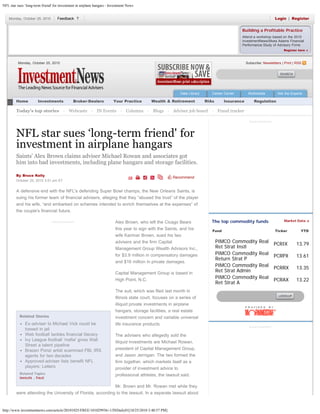 NFL star sues ‘long-term friend' for investment in airplane hangars - Investment News
http://www.investmentnews.com/article/20101025/FREE/101029936/-1/INDaily01[10/25/2010 3:40:57 PM]
Building a Profitable Practice
Attend a workshop based on the 2010
InvestmentNews/Moss Adams Financial
Performance Study of Advisory Firms
Register here »
Recommend
Advertisement
Related Stories
Ex-adviser to Michael Vick could be
tossed in jail
Web football tackles financial literacy
Ivy League football 'mafia' gives Wall
Street a talent pipeline
Brazen Ponzi artist scammed FBI, IRS
agents for two decades
Approved-adviser lists benefit NFL
players: Letters
Related Topics
lawsuits , fraud
NFL star sues ‘long-term friend' for
investment in airplane hangars
Saints' Alex Brown claims adviser Michael Rowan and associates got
him into bad investments, including plane hangars and storage facilities.
By Bruce Kelly
October 25, 2010 3:51 pm ET
A defensive end with the NFL's defending Super Bowl champs, the New Orleans Saints, is
suing his former team of financial advisers, alleging that they “abused the trust” of the player
and his wife, “and embarked on schemes intended to enrich themselves at the expenses” of
the couple's financial future.
Alex Brown, who left the Cicago Bears
this year to sign with the Saints, and his
wife Karimar Brown, sued his two
advisers and the firm Capital
Management Group Wealth Advisors Inc.,
for $3.9 million in compensatory damages
and $16 million in private damages.
Capital Management Group is based in
High Point, N.C.
The suit, which was filed last month in
Illinois state court, focuses on a series of
illiquid private investments in airplane
hangars, storage facilities, a real estate
investment concern and variable universal
life insurance products.
The advisers who allegedly sold the
illiquid investments are Michael Rowan,
president of Capital Management Group,
and Jason Jernigan. The two formed the
firm together, which markets itself as a
provider of investment advice to
professional athletes, the lawsuit said.
Mr. Brown and Mr. Rowan met while they
were attending the University of Florida, according to the lawsuit. In a separate lawsuit about
Monday, October 25, 2010 Subscribe: Newsletters | Print | RSS
Data Library Career Center Multimedia Ask the Experts
Home Investments Broker-Dealers Your Practice Wealth & Retirement RIAs Insurance Regulation
Today's top stories  ·  Webcasts  ·  IN Events  ·  Columns  ·  Blogs  ·  Adviser job board  ·  Fraud tracker
Advertisement
Market Data »The top commodity funds
Fund Ticker YTD
PIMCO Commodity Real
Ret Strat Instl
PCRIX 13.79
PIMCO Commodity Real
Return Strat P
PCRPX 13.61
PIMCO Commodity Real
Ret Strat Admin
PCRRX 13.35
PIMCO Commodity Real
Ret Strat A
PCRAX 13.22
Advertisement
Monday, October 25, 2010 Login  |  RegisterFeedback ?
Search Archives Submit
Enter Ticker Submit
 