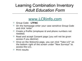 Learning Combination Inventory
         Adult Education Form

               www.LCRinfo.com
   Group Code: LTFAC
   On the homepage enter your case sensitive Group Code
    and click ‘enter’
   Create a Profile (employee id and phone numbers not
    needed)
   Read and accept Consent page (you will not be given
    access if you decline)
   Once on the Welcome page, you can click “Take LCI” on
    the bottom right of the screen under “New Surveys” to
    access the LCI.
   Print results
 