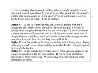 I’ve been thinking about a couple of things that we might do while you are
here and I wanted to run them by you all to see what you think! I also don’t
want to plan you to death, so let me know if you all want to do is sleep in
and be beach bums all week – I can do that too:

Option #1 – A trip to Waterside Park, (It’s only a 5 minute ride, but I
thought the girls might like to get out on the water and plus it is only 50
cents!) Once we get to Portsmouth, we can walk to the Children’s Museum
– a hand-on, non-stuffy museum with a cool dinosaur exhibit there now. I
thought then we could have lunch at Portside – an outside eating place with
tons of choices, and then take the ferry back to Norfolk.
Option #2 – A day at Mount Trashmore- feeding ducks, flying kites, playing
in the playground…a neat place built by local school kids. I thought a picnic
there might be fun too.
Option #3 – A day (maybe two?) at the beach. If the girls are scared of the
waves, we could go to the bay side instead. If you have an umbrella or
beach chairs, bring them along. We only have two chairs and one small
umbrella to cover us.
 