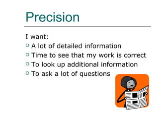 Precision
I want:
 A lot of detailed information

 Time to see that my work is correct

 To look up additional information

 To ask a lot of questions
 