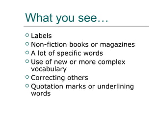 What you see…
 Labels
 Non-fiction books or magazines
 A lot of specific words
 Use of new or more complex
  vocabulary
 Correcting others
 Quotation marks or underlining
  words
 