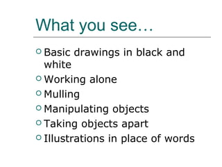 What you see…
 Basic   drawings in black and
  white
 Working alone

 Mulling

 Manipulating objects

 Taking objects apart

 Illustrations in place of words
 