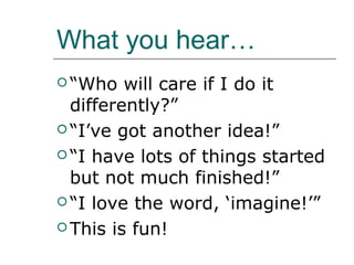 What you hear…
 “Who   will care if I do it
  differently?”
 “I’ve got another idea!”

 “I have lots of things started
  but not much finished!”
 “I love the word, ‘imagine!’”

 This is fun!
 