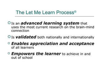 The Let Me Learn Process®

 Is an advanced learning system that
    uses the most current research on the brain-mind
    connection
 Is validated both nationally and internationally
   Enables appreciation and acceptance
    of all learners
   Empowers the learner to achieve in and
    out of school
 