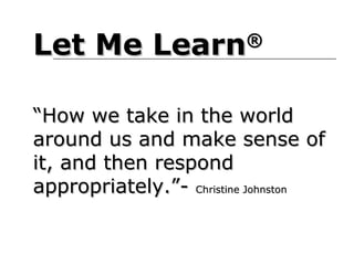 Let Me Learn             ®



“How we take in the world
around us and make sense of
it, and then respond
appropriately.”- Christine Johnston
 