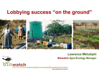 Lobbying success “on the ground”




                          Lawrence Mkhaliphi
                   Biowatch Agro-Ecology Manager
 