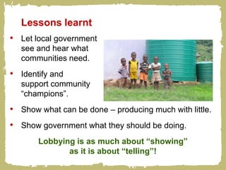 Lessons learnt
• Let local government
  see and hear what
  communities need.
• Identify and
  support community
  “champions”.
• Show what can be done – producing much with little.
• Show government what they should be doing.
       Lobbying is as much about “showing”
              as it is about “telling”!
 