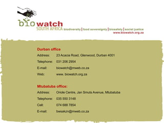 Durban office
Address:     23 Acacia Road, Glenwood, Durban 4001
Telephone:   031 206 2954
E-mail:      biowatch@mweb.co.za
Web:         www. biowatch.org.za


Mtubatuba office:
Address:     Oriole Centre, Jan Smuts Avenue, Mtubatuba
Telephone:   035 550 3148
Cell:        074 688 7854
E-mail:      bwsakzn@mweb.co.za
 