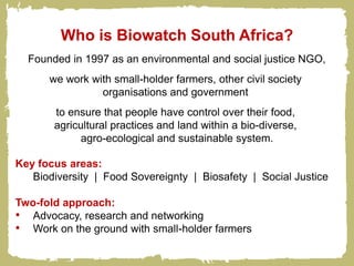 Who is Biowatch South Africa?
  Founded in 1997 as an environmental and social justice NGO,
      we work with small-holder farmers, other civil society
                organisations and government
       to ensure that people have control over their food,
       agricultural practices and land within a bio-diverse,
             agro-ecological and sustainable system.

Key focus areas:
   Biodiversity | Food Sovereignty | Biosafety | Social Justice

Two-fold approach:
• Advocacy, research and networking
• Work on the ground with small-holder farmers
 