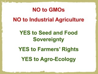 NO to GMOs
NO to Industrial Agriculture

  YES to Seed and Food
       Sovereignty
  YES to Farmers’ Rights
   YES to Agro-Ecology
 