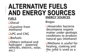 ALTERNATIVE FUELS
AND ENERGY SOURCES
FUELS
Diesel
Gasoline from
methanol
LPG and CNG
Biofuels
Others (ethanol and
hydrogen - powered
vehicles, electric, solar,
etc.)
ENERGY SOURCES
Biogas
Anaerobic bacteria
decompose organic
matter under geologic
conditions to produce
natural gas (methane)
Methane is useful for
heating, cooking and
the solid is used as a
 