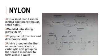 NYLON
It is a solid, but it can be
melted and forced through
small holes.
Moulded into strong
plastic items.
Copolymer of diamine and
dicarboxylic acid.
Amine group on the first
monomer reacts with a
carboxylic acid group on
the second monomer to
form a link; a water
 
