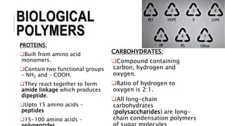 BIOLOGICAL
POLYMERS
PROTEINS:
Built from amino acid
monomers.
Contain two functional groups
– NH2 and – COOH.
They react together to form
amide linkage which produces
dipeptide.
Upto 15 amino acids –
peptides
15-100 amino acids –
CARBOHYDRATES:
Compound containing
carbon, hydrogen and
oxygen.
Ratio of hydrogen to
oxygen is 2:1.
All long-chain
carbohydrates
(polysaccharides) are long-
chain condensation polymers
 