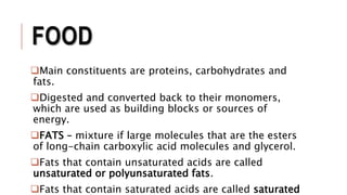 FOOD
Main constituents are proteins, carbohydrates and
fats.
Digested and converted back to their monomers,
which are used as building blocks or sources of
energy.
FATS – mixture if large molecules that are the esters
of long-chain carboxylic acid molecules and glycerol.
Fats that contain unsaturated acids are called
unsaturated or polyunsaturated fats.
Fats that contain saturated acids are called saturated
 