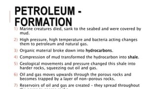 PETROLEUM -
FORMATION1) Marine creatures died, sank to the seabed and were covered by
mud.
2) High pressure, high temperature and bacteria acting changes
them to petroleum and natural gas.
3) Organic material broke down into hydrocarbons.
4) Compression of mud transformed the hydrocarbon into shale.
5) Geological movements and pressure changed this shale into
harder rocks, squeezing out oil and gas.
6) Oil and gas moves upwards through the porous rocks and
becomes trapped by a layer of non-porous rocks.
7) Reservoirs of oil and gas are created – they spread throughout
 