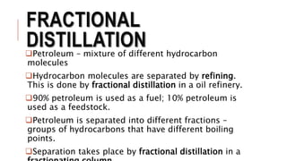 FRACTIONAL
DISTILLATIONPetroleum – mixture of different hydrocarbon
molecules
Hydrocarbon molecules are separated by refining.
This is done by fractional distillation in a oil refinery.
90% petroleum is used as a fuel; 10% petroleum is
used as a feedstock.
Petroleum is separated into different fractions –
groups of hydrocarbons that have different boiling
points.
Separation takes place by fractional distillation in a
 