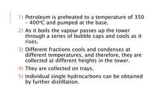 1) Petroleum is preheated to a temperature of 350
– 400oC and pumped at the base.
2) As it boils the vapour passes up the tower
through a series of bubble caps and cools as it
rises.
3) Different fractions cools and condenses at
different temperatures, and therefore, they are
collected at different heights in the tower.
4) They are collected on trays.
5) Individual single hydrocarbons can be obtained
by further distillation.
 