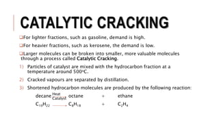 CATALYTIC CRACKING
For lighter fractions, such as gasoline, demand is high.
For heavier fractions, such as kerosene, the demand is low.
Larger molecules can be broken into smaller, more valuable molecules
through a process called Catalytic Cracking.
1) Particles of catalyst are mixed with the hydrocarbon fraction at a
temperature around 500oC.
2) Cracked vapours are separated by distillation.
3) Shortened hydrocarbon molecules are produced by the following reaction:
decane octane + ethane
C10H22 C8H18 + C2H4
Heat
Catalyst
 