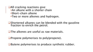 All cracking reactions give:
An alkane with a shorter chain
Short-chain alkene
Two or more alkenes and hydrogen.
Shortened alkanes can be blended with the gasoline
fraction to enrich the petrol.
The alkenes are useful as raw materials.
Propene polymerises to poly(propene).
Butene polymerises to produce synthetic rubber.
 