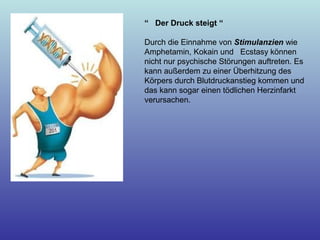 “ Der Druck steigt “
Durch die Einnahme von Stimulanzien wie
Amphetamin, Kokain und Ecstasy können
nicht nur psychische Störungen auftreten. Es
kann außerdem zu einer Überhitzung des
Körpers durch Blutdruckanstieg kommen und
das kann sogar einen tödlichen Herzinfarkt
verursachen.
 