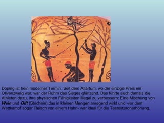 Doping ist kein moderner Termin. Seit dem Altertum, wo der einzige Preis ein
Olivenzweig war, war der Ruhm des Sieges glänzend. Das führte auch damals die
Athleten dazu, ihre physischen Fähigkeiten illegal zu verbessern: Eine Mischung von
Wein und Gift (Strichnin),das in kleinen Mengen anregend wirkt und -vor dem
Wettkampf sogar Fleisch von einem Hahn- war ideal für die Testosteronerhöhung.
 