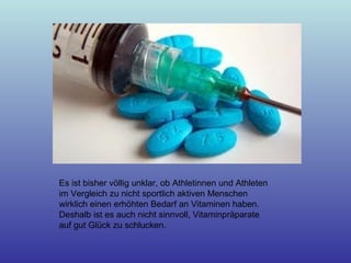 Es ist bisher völlig unklar, ob Athletinnen und Athleten
im Vergleich zu nicht sportlich aktiven Menschen
wirklich einen erhöhten Bedarf an Vitaminen haben.
Deshalb ist es auch nicht sinnvoll, Vitaminpräparate
auf gut Glück zu schlucken.
 