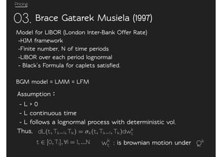 Pricing
03.
Model for LIBOR (London In0er-Bank Offer Ra0e)
-HJM framework
-Fini0e number, N of time periods
-LIBOR over each period lognormal
- Black’s Formula for caplets satisﬁed.
BGM model = LMM = LFM
Brace Ga0arek Musiela (1997)
Assumption
- L > 0
- L continuous time
- L follows a lognormal process with de0erministic vol.
Thus, dL(t, Tk 1, Tk) = k(t, Tk 1, Tk)dwk
t
t [0, Ti], i = 1, ...N wk
t : is brownian motion under Qk
 